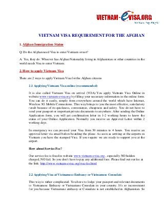 VIETNAM VISA REQUIREMENT FOR THE AFGHAN 
1. Afghan Immigration Status 
Q: Do the Afghan need Visa to enter Vietnam or not? 
A: Yes, they do. Whoever has Afghan 
world needs Visa to enter Vietnam. 
2. How to apply Vietnam Visa 
Nationality living in Afghanistan or other countries in the 
There are 2 ways to apply Vietnam Visa for the Afghan 
citizens 
2.1 Applying Vietnam Visa online (recommended) 
It is also called Vietnam Visa on arrival (V 
VOA).OA).You apply Vietnam Visa Online in 
website www.vietnam-evisa.org 
by filling your necessary information in the online form. 
You can do it easily, simply from everywhere around the world which have Internet, 
Wireless 3G Mobile Connections. This way brings to you the most effective, satisfactory 
result because of its quic 
quickness, kness, convenience, cheapness and safety. You do not have to 
send your passport or important private documents to anywhere. After sending the Online 
Application form, you will get confirmation letter in 1 
1-2 working hours to know the 
status of your Online Application. pplication. Normally you receive an Approval Letter within 2 
working days. 
In emergency we can proceed 
approval letter via email before boarding the plane. As soon as arriving at the airports in 
Vietnam you have the stamped Visa. If you require we are ready to support you at the 
airport. 
How about Service Fee? 
your Visa from 30 minutes to 4 hours. You receive an 
Our service fee is fixed in website 
charged, NO fail. So you don’t have to pay any additional fees. 
the link: http://www.vietnam 
www.vietnam-evisa.org , especially NO hidden 
O Please find out our fee at 
vietnam-evisa.org/visa-fee.html 
2.2 Applying Visa at Vietnamese Embassy or Vietnamese Consulate 
This way is rather complicated. You have to lodge your passport and relevant documents 
to Vietnamese Embassy or Vietnamese Consulate in your country. It’s so inconvenient 
for you because Vietnamese embassy or Consulate is not established in Afghanistan. S 
So 
 