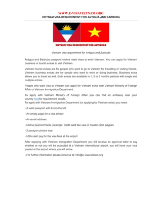 WWW.E-VISAVIETNAM.ORG
VIETNAM VISA REQUIREMENT FOR ANTIGUA AND BARBUDA
Vietnam visa requirement for Antigua and Barbuda
Antigua and Barbuda passport holders need visas to entry Vietnam. You can apply for Vietnam
business or tourist evisas to visit Vietnam.
Vietnam tourist evisas are for people who want to go to Vietnam for travelling or visiting friends.
Vietnam business evisas are for people who want to work or doing business. Business evisa
allows you to travel as well. Both evisas are available in 1, 3 or 6 months periods with single and
multiple entries.
People who want visa to Vietnam can apply for Vietnam evisa with Vietnam Ministry of Foreign
Affair or Vietnam Immigration Department.
To apply with Vietnam Ministry of Foreign Affair you can find an embassy near your
country herefor requirement details.
To apply with Vietnam Immigration Department (or applying for Vietnam evisa) you need:
- A valid passport with 6 months left
- An empty page for a visa sticker
- An email address
- Online payment tools (example: credit card like visa or master card, paypal)
- 2 passport photos size
- USA cash pay for the visa fees at the airport
After applying with Vietnam Immigration Department you will receive an approval letter to say
whether or not you will be accepted at a Vietnam international airport, you will have your visa
pasted at the airport where you will arrive.
- For further information please email us at: info@e-visavietnam.org
 