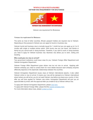 WWW.E-VISAVIETNAM.ORG
VIETNAM VISA REQUIREMENT FOR BHUTANESE
Vietnam visa requirement for Bhutanese
Vietnam visa requirement for Bhutanese
The same as most of other countries, Bhutan passport holders are required visa to Vietnam.
Depending on the purpose to Vietnam you can apply for tourist or business visa.
Vietnam tourist and business visa is normally issued for 1 month but you can apply up to 3 or 6
months with single or multiple entries option. With tourist visa you can travel, visit friends or
family but you cannot work or doing business. Therefore, if you want to work or doing business
you need to apply for Vietnam business visa. Business visa allows you to work, visiting and
traveling.
Who could give me visa on arrival?
Two government institutions could issue visas for you; Vietnam Foreign Affair Department and
Vietnam Immigration Department.
Vietnam Foreign Affair Department gives sticker visa but not visa on arrival. Applying with
Vietnam embassy you need to contact them for more details because each embassy enquires
differently depends on the diplomatic relationships between the countries.
Vietnam Immigration Department issues visas at Vietnam international airports, it also called
Vietnam online or visa on arrival. It means your visa will be stamped at a Vietnam international
airport where you will arrive; you do not need Vietnam visa before you leave your country. In fact,
after you will have applied for Vietnam visa online, Immigration Department will give you an
approval letter by email, with this approval letter you enable to fly to Vietnam without visa.
To apply with Vietnam Immigration Department, please click here.
To apply with Vietnam Foreign Affair, please find the nearest embassy here.
For more information about visas, please contact us here.
 