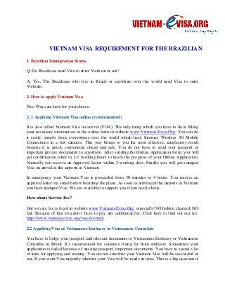 VIETNAM IETNAM VISA REQUIREMENT FOR THE 
1. Brazilian Immigration Status 
Q: Do Brazilians need Visa to enter Vietnam or not? 
A: Yes, The Brazilians who live in Brazil or anywhere over 
Vietnam. 
2. How to apply Vietnam Visa 
Two Ways are here for your choice. 
2. 1 Applying Vietnam Visa online (recommended) 
BRAZILIAN 
the world need Visa to enter 
It is also called Vietnam Visa on arrival (VOA). The only thing which you have to do is filling 
your necessary sary information in the online form in website 
www.Vietnam-Evisa.Org. Org 
You can do 
it easily, simply from everywhere over the world which have Internet, Wireless 3G Mobile 
Connections in a few minutes. 
This way brings to you the most effective, satisfactory result 
because it is quick, convenient, cheap and safe. You do not have to send your passport or 
important private documents to anywhere. After sending the Online Application form, you will 
get confirmation letter in 1-2 working hours to know the progress of your Online Application. 
Normally you receive an Approval Letter within 2 working days. Finally you will get stamped 
Visa on arrival at the airports in Vietnam . 
In emergency your Vietnam Visa is p 
approval letter via email before boarding the plane. As soon as arriving at the airports in Vietnam 
you have stamped Visa. We are available to support you if you need a help. 
How about Service Fee? 
proceeded from 30 minutes to 4 hours. You receive an 
Our service fee is fixed in website 
fail. Because of this you don’t have to pay any additional fee. 
http://www.vietnam-evisa.org/visa 
rvice www.Vietnam-Evisa.Org, especially NO hidden charged, NO 
Click here to find out our fee: 
visa-fee.html 
2.2 Applying Visa at Vietnamese Embassy or Vietnamese Consulate 
You have to lodge your passport and relevant documents to Vietnamese Embassy or Vietnamese 
Consulate in Brazil. It’s inconvenient for someone living far from embassy. Sometimes your 
application is failed because of missing passport, important documents. Yo 
You have to spend a lot 
of time for applying and waiting. You are not sure that your Vietnam Visa will be successful or 
not. If you want Visa urgently whether your Visa will be ready in time. This is a big question if 
roceeded , u  