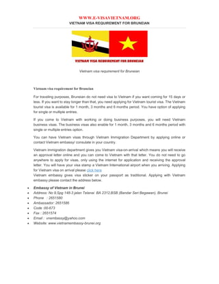 WWW.E-VISAVIETNAM.ORG
VIETNAM VISA REQUIREMENT FOR BRUNEIAN
Vietnam visa requirement for Bruneian
Vietnam visa requirement for Bruneian
For traveling purposes, Bruneian do not need visa to Vietnam if you want coming for 15 days or
less. If you want to stay longer than that, you need applying for Vietnam tourist visa. The Vietnam
tourist visa is available for 1 month, 3 months and 6 months period. You have option of applying
for single or multiple entries.
If you come to Vietnam with working or doing business purposes, you will need Vietnam
business visas. The business visas also enable for 1 month, 3 months and 6 months period with
single or multiple entries option.
You can have Vietnam visas through Vietnam Immigration Department by applying online or
contact Vietnam embassy/ consulate in your country.
Vietnam immigration department gives you Vietnam visa-on-arrival which means you will receive
an approval letter online and you can come to Vietnam with that letter. You do not need to go
anywhere to apply for visas, only using the internet for application and receiving the approval
letter. You will have your visa stamp a Vietnam International airport when you arriving. Applying
for Vietnam visa on arrival please click here
Vietnam embassy gives visa sticker on your passport as traditional. Applying with Vietnam
embassy please contact the address below.
 Embassy of Vietnam in Brunei
 Address: No 9,Spg 148-3 jalan Telanai BA 2312,BSB (Bandar Seri Begawan), Brunei
 Phone : 2651580
 Ambassador: 2651586
 Code :00-673
 Fax : 2651574
 Email : vnembassy@yahoo.com
 Website: www.vietnamembassy-brunei.org
 
