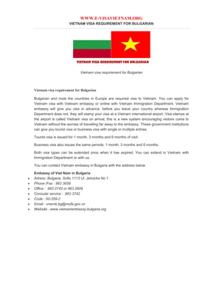 WWW.E-VISAVIETNAM.ORG
VIETNAM VISA REQUIREMENT FOR BULGARIAN
Vietnam visa requirement for Bulgarian
Vietnam visa requirement for Bulgarian
Bulgarian and most the countries in Europe are required visa to Vietnam. You can apply for
Vietnam visa with Vietnam embassy or online with Vietnam Immigration Department. Vietnam
embassy will give you visa in advance, before you leave your country whereas Immigration
Department does not, they will stamp your visa at a Vietnam international airport. Visa stamps at
the airport is called Vietnam visa on arrival, this is a new system encouraging visitors come to
Vietnam without the worries of travelling far away to the embassy. These government institutions
can give you tourist visa or business visa with single or multiple entries.
Tourist visa is issued for 1 month, 3 months and 6 months of visit.
Business visa also issues the same periods; 1 month, 3 months and 6 months.
Both visa types can be extended once when it has expired. You can extend in Vietnam with
Immigration Department or with us.
You can contact Vietnam embassy in Bulgaria with the address below.
Embassy of Viet Nam in Bulgaria
 Adress: Bulgaria, Sofia 1113 Ul. Jetvarka No 1
 Phone /Fax : 963 3658
 Office : 963 2743 or 963 2609
 Consular service : 963 3742
 Code : 00-359-2
 Email : vnemb.bg@mofa.gov.vn
 Website : www.vietnamembassy-bulgaria.org
 