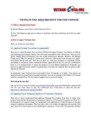 VIETNAM VISA REQUIREMENT FOR THE CHINESE 
1. Chinese Immigration Status 
Q: Do the Chineses need Visa to enter Vietnam or Not? 
A: Yes, The Chineses who live in China or anywhere over the world must have Visa to enter Vietnam. 
2. How to apply Vietnam Visa 
There are 2 ways for your choice 
2.1 Applying Vietnam Visa online (recommended) 
This way is called Vietnam Visa on arrival (VOA).You apply Vietnam Visa Online in website www.Vietnam-Evisa.Org by filling your necessary information in the online form. You can do it easily, simply from everywhere over the world which have Internet, Wireless 3G Mobile Connections. This way brings to you the most effective, satisfactory result because it is quick, convenient, cheap and safe. You do not have to send your passport or important private documents to anywhere. After sending the Online Application form, you will get confirmation letter in 1-2 working hours to know the progress of your Online Application. Normally you receive an Approval Letter within 2 working days. You will get stamped Visa on arrival at the airports in Vietnam. 
In emergency your Vietnam Visa is proceeded from 30 minutes to 4 hours. You receive an approval letter via email before boarding the plane. As soon as arriving at the airports in Vietnam you have stamped Visa. We are ready to support you if you need a help. 
How about Service Fee? 
Our service fee is fixed in website www.Vietnam-Evisa.Org, especially NO hidden charged, NO fail. So you don’t have to pay any additional fees. Click here to find out our fee: http://www.vietnam-evisa.org/visa-fee.html 
2.2 Applying Visa at Vietnamese Embassy or Vietnamese Consulate 
This way is more complicated than applying Vietnam Visa Online. You have to lodge your passport and relevant documents to Vietnamese Embassy or Vietnamese Consulate in China. It’s inconvenient for someone living far. Sometimes your application is failed because of missing passport, important documents. This way takes you a lot of time for applying and waiting. You don’t know how the progress of your application is going on. If you want Visa urgently whether  