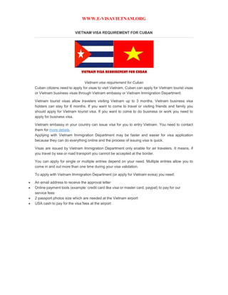 WWW.E-VISAVIETNAM.ORG
VIETNAM VISA REQUIREMENT FOR CUBAN
Vietnam visa requirement for Cuban
Cuban citizens need to apply for visas to visit Vietnam. Cuban can apply for Vietnam tourist visas
or Vietnam business visas through Vietnam embassy or Vietnam Immigration Department.
Vietnam tourist visas allow travelers visiting Vietnam up to 3 months, Vietnam business visa
holders can stay for 6 months. If you want to come to travel or visiting friends and family you
should apply for Vietnam tourist visa. If you want to come to do business or work you need to
apply for business visa.
Vietnam embassy in your country can issue visa for you to entry Vietnam. You need to contact
them for more details.
Applying with Vietnam Immigration Department may be faster and easier for visa application
because they can do everything online and the process of issuing visa is quick.
Visas are issued by Vietnam Immigration Department only enable for air travelers. It means, if
you travel by sea or road transport you cannot be accepted at the border.
You can apply for single or multiple entries depend on your need. Multiple entries allow you to
come in and out more than one time during your visa validation.
To apply with Vietnam Immigration Department (or apply for Vietnam evisa) you need:
 An email address to receive the approval letter
 Online payment tools (example: credit card like visa or master card, paypal) to pay for our
service fees
 2 passport photos size which are needed at the Vietnam airport
 USA cash to pay for the visa fees at the airport
 
