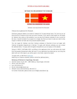WWW.E-VISAVIETNAM.ORG
VIETNAM VISA REQUIREMENT FOR DENMARK
Vietnam visa requirement for Denmark
Vietnam visa requirement for Denmark
Denmark passport holders can travel to Vietnam for 15 days without visas. You can buy an air
ticket and fly to Vietnam at any time you want. However, if you want to stay longer you can apply
for Vietnam visa online on this website or you can also find Vietnam embassy in your country for
the visa. It would be better if you apply for a longer visa than you need in case you want to stay
longer in Vietnam as there are many natural beautiful places.
You can apply for Vietnam visa from Vietnam embassy in Denmark of you can apply with
Vietnam Immigration Department in Vietnam. To apply with Vietnam embassy you can contact
the address below. To apply with Immigration Department, you can apply on this website.
Going to “APPLY VIETNAM VISA” and filling in the application form you will receive the result
from Immigration Department within 48 hours. If your application has approved you can bring the
letter with you to the airport, you will be given a visa there, right at the airport.
To apply with us, feel free to click here
Need to go to Vietnam embassy, please contact the address below.
Embassy of Vietnam in Copenhage, Denmark
 Gammel Vartov Vej 20, DK – 2900 Hellerup, Copenhagen, Denmark
 Phone: (45) 3918 3932
 Fax: (45) 3918 4171
 Email: embvndk@hotmail.com
 Website: www.vietnamembassy-denmark.vn
For further information please email us at: info@e-visavietnam.org
 