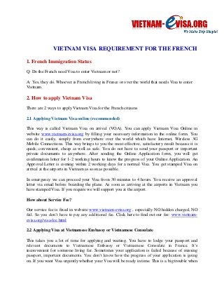 VIETNAM VISA REQUIREMENT FOR THE FRENCH 
1. French Immigration Status 
Q: Do the French need Visa to enter Vietnam or not? A: Yes, they do. Whoever is French living in France or over the world that needs Visa to enter Vietnam. 
2. How to apply Vietnam Visa 
There are 2 ways to apply Vietnam Visa for the French citizens 
2.1 Applying Vietnam Visa online (recommended) 
This way is called Vietnam Visa on arrival (VOA). You can apply Vietnam Visa Online in website www.vietnam-evisa.org by filling your necessary information in the online form. You can do it easily, simply from everywhere over the world which have Internet, Wireless 3G Mobile Connections. This way brings to you the most effective, satisfactory result because it is quick, convenient, cheap as well as safe. You do not have to send your passport or important private documents to anywhere. After sending the Online Application form, you will get confirmation letter for 1-2 working hours to know the progress of your Online Application. An Approval Letter is coming within 2 working days for a normal Visa. You get stamped Visa on arrival at the airports in Vietnam as soon as possible. 
In emergency we can proceed your Visa from 30 minutes to 4 hours. You receive an approval letter via email before boarding the plane. As soon as arriving at the airports in Vietnam you have stamped Visa. If you require we will support you at the airport. 
How about Service Fee? 
Our service fee is fixed in website www.vietnam-evisa.org , especially NO hidden charged, NO fail. So you don’t have to pay any additional fee. Click here to find out our fee: www.vietnam- evisa.org/visa-fee.html 
2.2 Applying Visa at Vietnamese Embassy or Vietnamese Consulate 
This takes you a lot of time for applying and waiting. You have to lodge your passport and relevant documents to Vietnamese Embassy or Vietnamese Consulate in France. It’s inconvenient for someone living far. Sometimes your application is failed because of missing passport, important documents. You don’t know how the progress of your application is going on. If you want Visa urgently whether your Visa will be ready in time. This is a big trouble when  