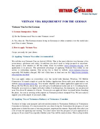 VIETNAM VISA REQUIREMENT FOR THE GERMAN 
Vietnam Visa for the German 
1. German Immigration Status 
Q: Do the German need Visa to enter Vietnam or not? 
A: Yes, they do. The German citizens living in Germany or other countries over the world also 
need Visa to enter Vietnam. 
2. How to apply Vietnam Visa 
2 ways are ready for your choice. 
2.1 Applying Vietnam Visa online (recommended) 
We call this way Vietnam Visa on Arrival (VOA). This is the most effective way because of its 
convenience, quickness and safety. In addition you don’t need to lodge passport to anywhere. 
Just spend a few minutes to fill the online form via website www.vietnam-evisa.org, your 
application is in process. The prominent advantage of applying Vietnam Visa online in our 
service is restraining expense. Our service fee is fixed in website www.vietnam-evisa.org, 
especially NO hidden charged, NO fail. Click here to find out our fee: http://www.vietnam-evisa. 
org/visa- fee.html 
You can apply online in everywhere over the world with Internet, Wireless, 3G Mobile 
Connection. It sounds simple to send the Online Application Form with your information via 
website www.vietnam-evisa.org. You wonder whether your online application approved or not. 
Please Do Not Worry about that, you will get a Confirmation Letter just in 1-2 working hours. 
Normally you receive an Approval Letter within 2 working days. In emergency we can proceed 
your Visa from 30 minutes to 4 hours. You receive an approval letter via email before boarding 
the plane. As soon as arriving at the airports in Vietnam you have stamped Visa. We are ready to 
support you at the airport if you need a help. 
2.2 Applying Visa at Vietnamese Embassy or Vietnamese Consulate 
You have to lodge your passport and relevant documents to Vietnamese Embassy or Vietnamese 
Consulate in Germany. It’s inconvenient for you when living far. Sometimes the progress of your 
application is failed because of missing passport, important documents. Especially this takes you 
a lot of time for applying and waiting. You don’t know how the progress of your application is 
going on. If you want Visa urgently whether your Visa will be ready in time. This is a big trouble 
 
