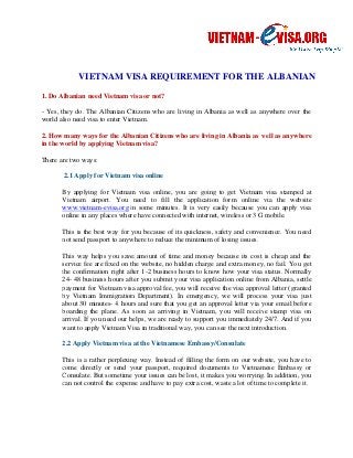 VIETNAM VISA REQUIREMENT FOR THE 
1. Do Albanian need Vietnam visa or not? 
ALBANIAN 
- Yes, they do. The Albanian Citizens who are living in Albania as well as anywhere over the 
world also need visa to enter Vietnam. 
2. How many ways for the Albanian Citizens who are living in Albania as well as anywhere 
in the world by applying Vietnam visa? 
There are two ways: 
2.1 Apply for Vietnam visa online 
By applying for Vietnam visa online, you are 
Vietnam airport. You need to fill the application form online via the website 
www.vietnam-evisa.org in some minutes. It is very easily because you can apply visa 
online in any places where have connected with internet, wireless or 3 G mobile. 
going to get Vietnam visa stamped at 
This is the best way for you because of its quickness, safety and convenience. You need 
not send passport to anywhere to reduce the minimum of losing issues. 
This way helps you save amount 
of time and money because its cost is cheap and the 
service fee are fixed on the website, no hidden charge and extra money, no fail. You get 
the confirmation right after 1 
1-2 business hours to know how ow your visa status. Normally 
24- 48 business hours after you submit your visa application online from Albania, settle 
payment for Vietnam visa approval fee, you will receive the visa approval letter (granted 
by Vietnam Immigration Department). In emergenc 
emergency, y, we will process your visa just 
about 30 minutes- 4 hours and sure that you get an approval letter via your email before 
boarding the plane. As soon as arriving in Vietnam, you will receive stamp visa on 
arrival. If you need our helps, we are ready to su 
want to apply Vietnam Visa in traditional way, you can see the next introduction. 
support pport you immediately 24/7. And if you 
2.2 Apply Vietnam visa at the Vietnamese Embassy/Consulate 
This is a rather perplexing way. Instead of filling the form on 
our website, website 
you have to 
come directly or send your passport, required documents to Vietnamese Embassy or 
Consulate. But sometime your issues can be lost, it makes you worrying. In addition, you 
can not control the expense a 
and nd have to pay extra cost, waste a lot of time to complete it. 
 