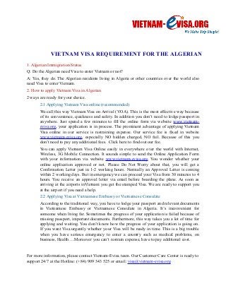 VIETNAM VISA REQUIREMENT FOR THE ALGERIAN 
1. Algerian Immigration Status 
Q: Do the Algerian need Visa to enter Vietnam or not? 
A: Yes, they do. The Algerian residents living in Algeria or other countries over the world also 
need Visa to enter Vietnam. 
2. How to apply Vietnam Visa in Algerian 
2 ways are ready for your choice. 
2.1 Applying Vietnam Visa online (recommended) 
We call this way Vietnam Visa on Arrival (VOA). This is the most effective way because 
of its convenience, quickness and safety. In addition you don’t need to lodge passport in 
anywhere. Just spend a few minutes to fill the online form via website www.vietnam-evisa. 
org, your application is in process. The prominent advantage of applying Vietnam 
Visa online in our service is restraining expense. Our service fee is fixed in website 
www.vietnam-evisa.org, especially NO hidden charged, NO fail. Because of this you 
don’t need to pay any additional fees. Click here to find out our fee. 
You can apply Vietnam Visa Online easily in everywhere over the world with Internet, 
Wireless, 3G Mobile Connection. It sounds simple to send the Online Application Form 
with your information via website www.vietnam-evisa.org. You wonder whether your 
online application approved or not. Please Do Not Worry about that, you will get a 
Confirmation Letter just in 1-2 working hours. Normally an Approval Letter is coming 
within 2 working days. But in emergency we can proceed your Visa from 30 minutes to 4 
hours. You receive an approval letter via email before boarding the plane. As soon as 
arriving at the airports inVietnam you get the stamped Visa. We are ready to support you 
at the airport if you need a help. 
2.2 Applying Visa at Vietnamese Embassy or Vietnamese Consulate 
According to the traditional way, you have to lodge your passport and relevant documents 
in Vietnamese Embassy or Vietnamese Consulate in Algeria. It’s inconvenient for 
someone when living far. Sometimes the progress of your application is failed because of 
missing passport, important documents. Furthermore, this way takes you a lot of time for 
applying and waiting. You don’t know how the progress of your application is going on. 
If you want Visa urgently whether your Visa will be ready in time. This is a big trouble 
when you have serious emergency to enter a country such as medical problems, on 
business, Health….Moreover you can’t restrain expense, have to pay additional cost. 
For more information, please contact Vietnam-Evisa team. Our Customer Care Center is ready to 
support 24/7 at the Hotline: (+84) 909 343 525 or email: visa@vietnam-evisa.org 
 