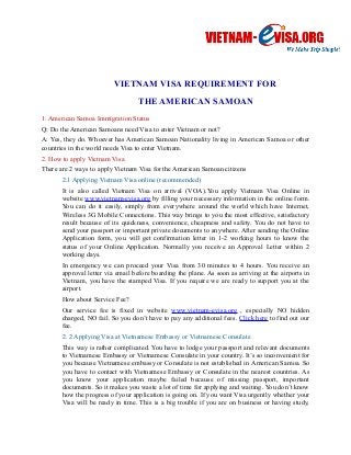 VIETNAM VISA REQUIREMENT FOR 
THE AMERICAN SAMOAN 
1. American Samoa Immigration Status 
Q: Do the American Samoans need Visa to enter Vietnam or not? 
A: Yes, they do. Whoever has American Samoan Nationality living in American Samoa or other 
countries in the world needs Visa to enter Vietnam. 
2. How to apply Vietnam Visa 
There are 2 ways to apply Vietnam Visa for the American Samoan citizens 
2.1 Applying Vietnam Visa online (recommended) 
It is also called Vietnam Visa on arrival (VOA).You apply Vietnam Visa Online in 
website www.vietnam-evisa.org by filling your necessary information in the online form. 
You can do it easily, simply from everywhere around the world which have Internet, 
Wireless 3G Mobile Connections. This way brings to you the most effective, satisfactory 
result because of its quickness, convenience, cheapness and safety. You do not have to 
send your passport or important private documents to anywhere. After sending the Online 
Application form, you will get confirmation letter in 1-2 working hours to know the 
status of your Online Application. Normally you receive an Approval Letter within 2 
working days. 
In emergency we can proceed your Visa from 30 minutes to 4 hours. You receive an 
approval letter via email before boarding the plane. As soon as arriving at the airports in 
Vietnam, you have the stamped Visa. If you require we are ready to support you at the 
airport. 
How about Service Fee? 
Our service fee is fixed in website www.vietnam-evisa.org , especially NO hidden 
charged, NO fail. So you don’t have to pay any additional fees. Click here to find out our 
fee. 
2. 2 Applying Visa at Vietnamese Embassy or Vietnamese Consulate 
This way is rather complicated. You have to lodge your passport and relevant documents 
to Vietnamese Embassy or Vietnamese Consulate in your country. It’s so inconvenient for 
you because Vietnamese embassy or Consulate is not established in American Samoa. So 
you have to contact with Vietnamese Embassy or Consulate in the nearest countries. As 
you know your application maybe failed because of missing passport, important 
documents. So it makes you waste a lot of time for applying and waiting. You don’t know 
how the progress of your application is going on. If you want Visa urgently whether your 
Visa will be ready in time. This is a big trouble if you are on business or having study, 
 
