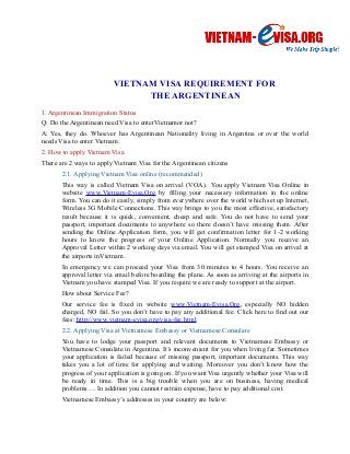 VIETNAM VISA REQUIREMENT FOR 
THE ARGENTINEAN 
1. Argentinean Immigration Status 
Q: Do the Argentinean need Visa to enterVietnamor not? 
A: Yes, they do. Whoever has Argentinean Nationality living in Argentina or over the world 
needs Visa to enter Vietnam. 
2. How to apply Vietnam Visa 
There are 2 ways to apply Vietnam Visa for the Argentinean citizens 
2.1. Applying Vietnam Visa online (recommended) 
This way is called Vietnam Visa on arrival (VOA). You apply Vietnam Visa Online in 
website www.Vietnam-Evisa.Org by filling your necessary information in the online 
form. You can do it easily, simply from everywhere over the world which set up Internet, 
Wireless 3G Mobile Connections. This way brings to you the most effective, satisfactory 
result because it is quick, convenient, cheap and safe. You do not have to send your 
passport, important documents to anywhere so there doesn’t have missing them. After 
sending the Online Application form, you will get confirmation letter for 1-2 working 
hours to know the progress of your Online Application. Normally you receive an 
Approval Letter within 2 working days via email. You will get stamped Visa on arrival at 
the airports inVietnam . 
In emergency we can proceed your Visa from 30 minutes to 4 hours. You receive an 
approval letter via email before boarding the plane. As soon as arriving at the airports in 
Vietnam you have stamped Visa. If you require we are ready to support at the airport. 
How about Service Fee? 
Our service fee is fixed in website www.Vietnam-Evisa.Org, especially NO hidden 
charged, NO fail. So you don’t have to pay any additional fee. Click here to find out our 
fees: http://www.vietnam-evisa.org/visa-fee.html 
2.2. Applying Visa at Vietnamese Embassy or Vietnamese Consulate 
You have to lodge your passport and relevant documents to Vietnamese Embassy or 
Vietnamese Consulate in Argentina. It’s inconvenient for you when living far. Sometimes 
your application is failed because of missing passport, important documents. This way 
takes you a lot of time for applying and waiting. Moreover you don’t know how the 
progress of your application is going on. If you want Visa urgently whether your Visa will 
be ready in time. This is a big trouble when you are on business, having medical 
problems…. In addition you cannot restrain expense, have to pay additional cost. 
Vietnamese Embassy’s addresses in your country are below: 
 