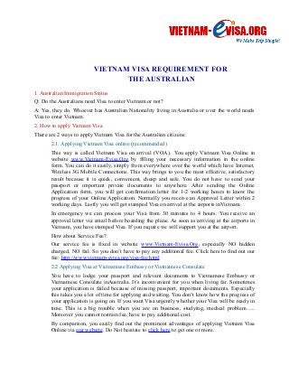 VIETNAM VISA REQUIREMENT FOR 
THE AUSTRALIAN 
1. Australian Immigration Status 
Q: Do the Australians need Visa to enter Vietnam or not? 
A: Yes, they do. Whoever has Australian Nationality living in Australia or over the world needs 
Visa to enter Vietnam. 
2. How to apply Vietnam Visa 
There are 2 ways to apply Vietnam Visa for the Australian citizens: 
2.1. Applying Vietnam Visa online (recommended) 
This way is called Vietnam Visa on arrival (VOA). You apply Vietnam Visa Online in 
website www.Vietnam-Evisa.Org by filling your necessary information in the online 
form. You can do it easily, simply from everywhere over the world which have Internet, 
Wireless 3G Mobile Connections. This way brings to you the most effective, satisfactory 
result because it is quick, convenient, cheap and safe. You do not have to send your 
passport or important private documents to anywhere. After sending the Online 
Application form, you will get confirmation letter for 1-2 working hours to know the 
progress of your Online Application. Normally you receive an Approval Letter within 2 
working days. Lastly you will get stamped Visa on arrival at the airports inVietnam. 
In emergency we can process your Visa from 30 minutes to 4 hours. You receive an 
approval letter via email before boarding the plane. As soon as arriving at the airports in 
Vietnam, you have stamped Visa. If you require we will support you at the airport. 
How about Service Fee? 
Our service fee is fixed in website www.Vietnam-Evisa.Org, especially NO hidden 
charged, NO fail. So you don’t have to pay any additional fee. Click here to find out our 
fee: http://www.vietnam-evisa.org/visa-fee.html 
2.2 Applying Visa at Vietnamese Embassy or Vietnamese Consulate 
You have to lodge your passport and relevant documents to Vietnamese Embassy or 
Vietnamese Consulate inAustralia. It’s inconvenient for you when living far. Sometimes 
your application is failed because of missing passport, important documents. Especially 
this takes you a lot of time for applying and waiting. You don’t know how the progress of 
your application is going on. If you want Visa urgently whether your Visa will be ready in 
time. This is a big trouble when you are on business, studying, medical problem….. 
Moreover you cannot restrain fee, have to pay additional cost. 
By comparison, you easily find out the prominent advantages of applying Vietnam Visa 
Online via our website. Do Not hesitate to click here to get one or more. 
 