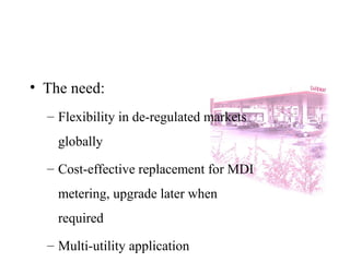 • The need:
– Flexibility in de-regulated markets
globally
– Cost-effective replacement for MDI
metering, upgrade later when
required
– Multi-utility application
 
