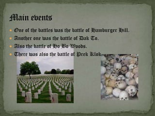  One of the battles was the battle of Hamburger Hill.
 Another one was the battle of Dak To.
 Also the battle of Ho Bo Woods.
 There was also the battle of Prek Klok.
 