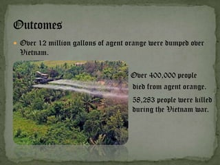  Over 12 million gallons of agent orange were dumped over
  Vietnam.

                                   Over 400,000 people
                                   died from agent orange.
                                    58,283 people were killed
                                    during the Vietnam war.
 