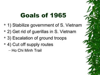 Goals of 1965
 1) Stabilize government of S. Vietnam
 2) Get rid of guerillas in S. Vietnam
 3) Escalation of ground troops
 4) Cut off supply routes
– Ho Chi Minh Trail
 