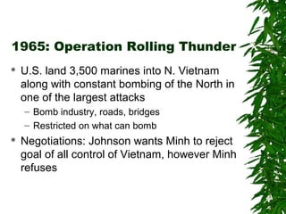 1965: Operation Rolling Thunder
 U.S. land 3,500 marines into N. Vietnam
along with constant bombing of the North in
one of the largest attacks
– Bomb industry, roads, bridges
– Restricted on what can bomb
 Negotiations: Johnson wants Minh to reject
goal of all control of Vietnam, however Minh
refuses
 