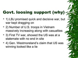 Govt. loosing support (why)
 1) LBJ promised quick and decisive war, but
war kept dragging on
 2) Number of U.S. troops in Vietnam
massively increasing along with casualties
 3) First TV war, showed the US was at a
stalemate with no end in site
 4) Gen. Westmoreland’s claim that US was
winning looked like a lie
 