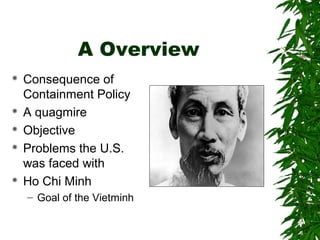 A Overview
 Consequence of
Containment Policy
 A quagmire
 Objective
 Problems the U.S.
was faced with
 Ho Chi Minh
– Goal of the Vietminh
 