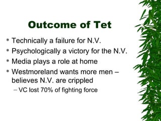 Outcome of Tet
 Technically a failure for N.V.
 Psychologically a victory for the N.V.
 Media plays a role at home
 Westmoreland wants more men –
believes N.V. are crippled
– VC lost 70% of fighting force
 