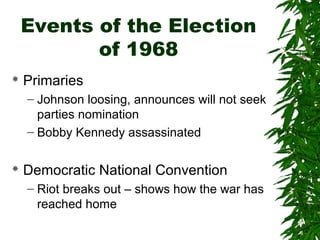 Events of the Election
of 1968
 Primaries
– Johnson loosing, announces will not seek
parties nomination
– Bobby Kennedy assassinated
 Democratic National Convention
– Riot breaks out – shows how the war has
reached home
 