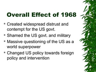 Overall Effect of 1968
 Created widespread distrust and
contempt for the US govt.
 Shamed the US govt. and military
 Massive questioning of the US as a
world superpower
 Changed US policy towards foreign
policy and intervention
 