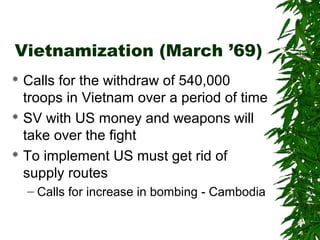 Vietnamization (March ’69)
 Calls for the withdraw of 540,000
troops in Vietnam over a period of time
 SV with US money and weapons will
take over the fight
 To implement US must get rid of
supply routes
– Calls for increase in bombing - Cambodia
 