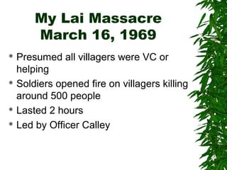 My Lai Massacre
March 16, 1969
 Presumed all villagers were VC or
helping
 Soldiers opened fire on villagers killing
around 500 people
 Lasted 2 hours
 Led by Officer Calley
 
