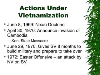 Actions Under
Vietnamization
 June 8, 1969: Nixon Doctrine
 April 30, 1970: Announce invasion of
Cambodia
– Kent State Massacre
 June 29, 1970: Gives SV 8 months to
build military and prepare to take over
 1972: Easter Offensive – an attack by
NV on SV
 