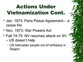 Actions Under
Vietnamization Cont.
 Jan. 1973: Paris Peace Agreement – a
cease fire
 Nov. 1973: War Powers Act
 Fall 74-75: NV resumes attack on SV
– US doesn’t help
– US helicopter people out of embassy in
Saigon
 