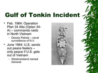 Gulf of Tonkin Incident
 Feb. 1964: Operation
Plan 34 Alta (Oplan 34-
A) – commando raids
in North Vietnam
– Desoto Patrols – naval
surveillance of N.V.
 June 1964: U.S. sends
out peace feelers –
only peace if U.S. gets
out of Vietnam
– Westmoreland named
General
 