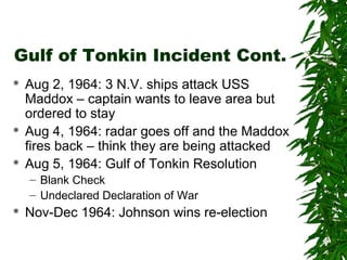 Gulf of Tonkin Incident Cont.
 Aug 2, 1964: 3 N.V. ships attack USS
Maddox – captain wants to leave area but
ordered to stay
 Aug 4, 1964: radar goes off and the Maddox
fires back – think they are being attacked
 Aug 5, 1964: Gulf of Tonkin Resolution
– Blank Check
– Undeclared Declaration of War
 Nov-Dec 1964: Johnson wins re-election
 