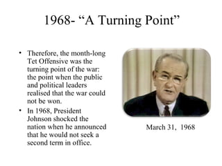 1968- “A Turning Point”
• Therefore, the month-long
Tet Offensive was the
turning point of the war:
the point when the public
and political leaders
realised that the war could
not be won.
• In 1968, President
Johnson shocked the
nation when he announced
that he would not seek a
second term in office.
March 31, 1968
 
