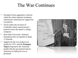 The War Continues
• President Nixon appealed to what he
called the silent majority (moderate,
mainstream Americans) to support his
war polices
• Nixon orders the invasion of
Cambodia which caused massive
protests across the nation’s college
campuses
• Kent State University: National
Guardsmen fire on students (2 dead,
12 injured)
• Support for the war eroded even
further by 1971, and the Pentagon
Papers exposed to the American
people that the government had no
intension of ending the war as
promised
 