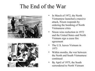 The End of the War
• In March of 1972, the North
Vietnamese launched a massive
attack, Nixon responds by
ordering the bombing of North
Vietnamese cities
• Nixon wins reelection in 1972
and the United States and North
Vietnam sign a cease fire
agreement
• The U.S. leaves Vietnam in
1973
• Within months, the war between
the North and South Vietnamese
continued
• By April of 1975, the South
surrendered to North Vietnam
 