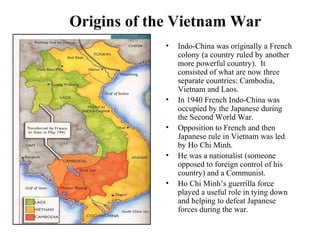 Origins of the Vietnam War
• Indo-China was originally a French
colony (a country ruled by another
more powerful country). It
consisted of what are now three
separate countries: Cambodia,
Vietnam and Laos.
• In 1940 French Indo-China was
occupied by the Japanese during
the Second World War.
• Opposition to French and then
Japanese rule in Vietnam was led
by Ho Chi Minh.
• He was a nationalist (someone
opposed to foreign control of his
country) and a Communist.
• Ho Chi Minh’s guerrilla force
played a useful role in tying down
and helping to defeat Japanese
forces during the war.
 