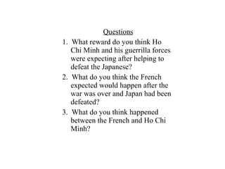Questions
1. What reward do you think Ho
Chi Minh and his guerrilla forces
were expecting after helping to
defeat the Japanese?
2. What do you think the French
expected would happen after the
war was over and Japan had been
defeated?
3. What do you think happened
between the French and Ho Chi
Minh?
 