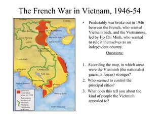 The French War in Vietnam, 1946-54
• Predictably war broke out in 1946
between the French, who wanted
Vietnam back, and the Vietnamese,
led by Ho Chi Minh, who wanted
to rule it themselves as an
independent country.
Questions:
1. According the map, in which areas
were the Vietminh (the nationalist
guerrilla forces) stronger?
2. Who seemed to control the
principal cities?
3. What does this tell you about the
kind of people the Vietminh
appealed to?
 