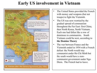 Early US involvement in Vietnam
• The United States provided the French
with money and weapons (but not
troops) to fight the Vietminh.
• The US was now worried by the
gradual spread of communism
throughout the Far East: first China,
then North Korea, North Vietnam.
Each one had fallen like a row of
dominoes to communists. South
Vietnam could be next, according to
the Domino Theory
• The war between France and the
Vietminh ended in 1954 with a French
defeat: the North would stay
communist under Ho Chi Minh but
the south would have a non-
communist government under Ngo
Diem. The French had to leave.
 
