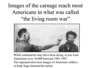 Images of the carnage reach most
Americans in what was called
“the living room war”
While communists may have been dying, so too were
Americans-over 16,000 between 1961-1967
The repeated television images of American soldiers
in body bags alarmed the nation
 