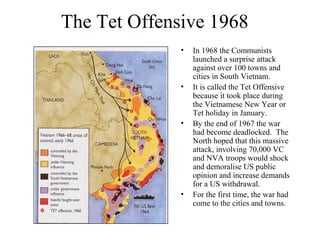 The Tet Offensive 1968
• In 1968 the Communists
launched a surprise attack
against over 100 towns and
cities in South Vietnam.
• It is called the Tet Offensive
because it took place during
the Vietnamese New Year or
Tet holiday in January.
• By the end of 1967 the war
had become deadlocked. The
North hoped that this massive
attack, involving 70,000 VC
and NVA troops would shock
and demoralise US public
opinion and increase demands
for a US withdrawal.
• For the first time, the war had
come to the cities and towns.
 