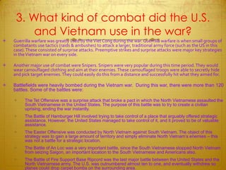 3. What kind of combat did the U.S. and Vietnam use in the war?Guerrilla warfare was greatly used by the Viet Cong during the war. Guerrilla warfare is when small groups of combatants use tactics (raids & ambushes) to attack a larger, traditional army force (such as the US in this case). These consisted of surprise attacks. Preemptive strikes and surprise attacks were major key strategies in the Vietnam war on every side.Another major use of combat were Snipers. Snipers were very popular during this time period. They would wear camouflaged clothing and aim at their enemies. These camouflaged troops were able to secretly hide and pick target enemies. They could easily do this from a distance and successfully hit what they aimed for.Battlefields were heavily bombed during the Vietnam war.  During this war, there were more than 120 battles. Some of the battles were:The Tet Offensive was a surprise attack that broke a pact in which the North Vietnamese assaulted the South Vietnamese in the United States. The purpose of this battle was to try to create a civilian uprising, ending the war instantly.The Battle of Hamburger Hill involved trying to take control of a place that arguably offered strategic assistance. However, the United States managed to take control of it, and it proved to be of valuable assistance. The Easter Offensive was conducted by North Vietnam against South Vietnam. The object of this strategy was to gain a large amount of territory and simply eliminate North Vietnam’s enemies – this was not a battle for a strategic location.The Battle of An Loc was a very important battle, since the South Vietnamese stopped North Vietnam from seizing Saigon, an important location to the South Vietnamese and Americans also.The Battle of Fire Support Base Ripcord was the last major battle between the United States and the North Vietnamese army. The U.S. was outnumbered almost ten to one, and eventually withdrew so planes could drop carpet bombs on the surrounding area.