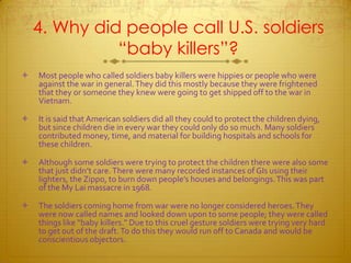 4. Why did people call U.S. soldiers “baby killers”?Most people who called soldiers baby killers were hippies or people who were against the war in general. They did this mostly because they were frightened that they or someone they knew were going to get shipped off to the war in Vietnam. It is said that American soldiers did all they could to protect the children dying, but since children die in every war they could only do so much. Many soldiers contributed money, time, and material for building hospitals and schools for these children. Although some soldiers were trying to protect the children there were also some that just didn’t care. There were many recorded instances of GIs using their lighters, the Zippo, to burn down people’s houses and belongings. This was part of the My Lai massacre in 1968.The soldiers coming home from war were no longer considered heroes. They were now called names and looked down upon to some people; they were called things like “baby killers.” Due to this cruel gesture soldiers were trying very hard to get out of the draft. To do this they would run off to Canada and would be conscientious objectors.