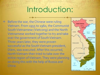 Introduction:Before the war, the Chinese were ruling Vietnam. From 1955 to 1960, the Communist South Vietnamese (Vietcong) and the North Vietnamese worked together to try and take over the government of South Vietnam. Three years later, they were proven successful as the South Vietnam president, Diem, was executed. After this occurred, North Vietnam then tried to take over the entire region of Vietnam. They were planning on doing this with the help of Russia and China.