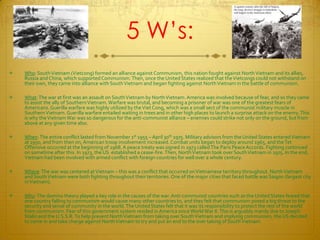 5 W’s:Who: South Vietnam (Vietcong) formed an alliance against Communism, this nation fought against North Vietnam and its allies, Russia and China, which supported Communism. Then, once the United States realized that the Vietcongs could not withstand on their own, they came into alliance with South Vietnam and began fighting against North Vietnam in the battle of communism.What: The war at first was an assault on South Vietnam by North Vietnam. America was involved because of fear, and so they came to assist the ally of Southern Vietnam. Warfare was brutal, and becoming a prisoner of war was one of the greatest fears of Americans. Guerilla warfare was highly utilized by the Viet Cong, which was a small sect of the communist military muscle in Southern Vietnam. Guerilla warfare entailed waiting in trees and in other high places to launch a surprise attack on the enemy. This is why the Vietnam War was so dangerous for the anti-communist alliance – enemies could strike not only on the ground, but from above at any given time also.When: The entire conflict lasted from November 1st 1955 – April 30th 1975. Military advisors from the United States entered Vietnam at 1950, and from then on, American troop involvement increased. Combat units began to deploy around 1965, and the Tet Offensive occurred at the beginning of 1968. A peace treaty was signed in 1973 called The Paris Peace Accords. Fighting continued on sometime after this. In 1973, the US  established a cease-fire. Then, North Vietnam took over South Vietnam in 1975. In the end, Vietnam had been involved with armed conflict with foreign countries for well over a whole century.Where: The war was centered at Vietnam – this was a conflict that occurred on Vietnamese territory throughout. North Vietnam and South Vietnam were both fighting throughout their territories. One of the major cities that faced battle was Saigon (largest city in Vietnam). Why: The domino theory played a key role in the causes of the war. Anti-communist countries such as the United States feared that one country falling to communism would cause many other countries to, and they felt that communism posed a big threat to the security and sense of community in the world. The United States felt that it was its responsibility to protect the rest of the world from communism. Fear of this government system resided in America since World War II. This is arguably mainly due to Joseph Stalin and the U.S.S.R. To help prevent North Vietnam from taking over South Vietnam and implying communism, the US decided to come in and take charge against North Vietnam to try and put an end to the over taking of South Vietnam.