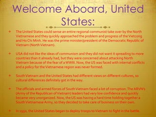 Welcome Aboard, United States:The United States could sense an entire regional communist take over by the North Vietnamese and they quickly approached the problem and progress of the Vietcong and Ho Chi Minh. He was the prime minister/president of the Democratic Republic of Vietnam (North Vietnam).USA did not like the ideas of communism and they did not want it spreading to more countries than it already had, but they were concerned about attacking North Vietnam because of the fear of a WWIII. Now, the US was faced with internal conflicts and a policy for the Vietnamese region was never formed.South Vietnam and the United States had different views on different cultures, so cultural differences definitely got in the way.  The officials and armed forces of South Vietnam faced a lot of corruption. The ARVN’s (Army of the Republican of Vietnam) leaders had very low confidence and quickly became very unorganized. Now, the US was having a hard time holding together a South Vietnamese Army, so they decided to take care of business on their own. In 1950, the United States began to deploy troops to Vietnam to fight in the battle. 