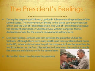 The President’s Feelings:During the beginning of this war, Lyndon B. Johnson was the president of the United States. The involvement of the US in this battle came upon because of him and the Gulf of Tonkin Resolution. The Gulf of Tonkin Resolution gave the president permission in Southeast Asia, without Congress’ formal declaration of war, for the use of a conventional military force. Like many others, Johnson was torn between the plans the US had for Vietnam.  Although there were many deaths and many problems back home in the US, Johnson did not want to pull the troops out of war because then he would be known as the first US president to loose a war. He could not handle the pressure and did not run for his second term. Richard M. Nixon then became the president.