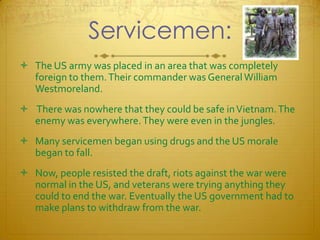 Servicemen:The US army was placed in an area that was completely foreign to them. Their commander was General William Westmoreland. There was nowhere that they could be safe in Vietnam. The enemy was everywhere. They were even in the jungles. Many servicemen began using drugs and the US morale began to fall. Now, people resisted the draft, riots against the war were normal in the US, and veterans were trying anything they could to end the war. Eventually the US government had to make plans to withdraw from the war.  