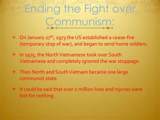 Ending the Fight over Communism:On January 27th, 1973 the US established a cease-fire (temporary stop of war), and began to send home soldiers. In 1975, the North Vietnamese took over South Vietnamese and completely ignored the war stoppage. Then North and South Vietnam became one large communist state. It could be said that over 2 million lives and injuries were lost for nothing.