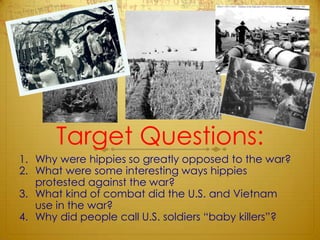 Target Questions:Why were hippies so greatly opposed to the war?What were some interesting ways hippies protested against the war?What kind of combat did the U.S. and Vietnam use in the war?Why did people call U.S. soldiers “baby killers”?